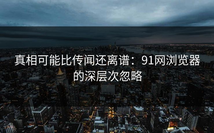 真相可能比传闻还离谱：91网浏览器的深层次忽略