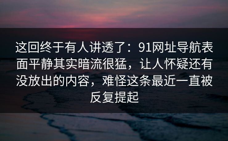 这回终于有人讲透了：91网址导航表面平静其实暗流很猛，让人怀疑还有没放出的内容，难怪这条最近一直被反复提起