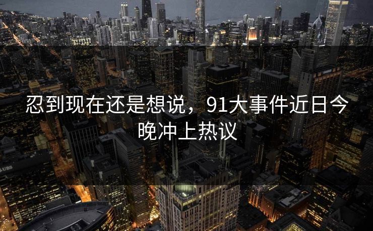 忍到现在还是想说，91大事件近日今晚冲上热议