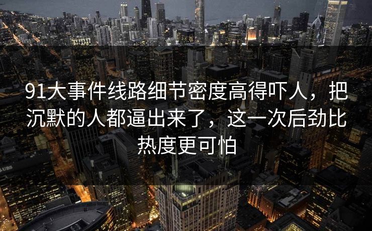 91大事件线路细节密度高得吓人，把沉默的人都逼出来了，这一次后劲比热度更可怕