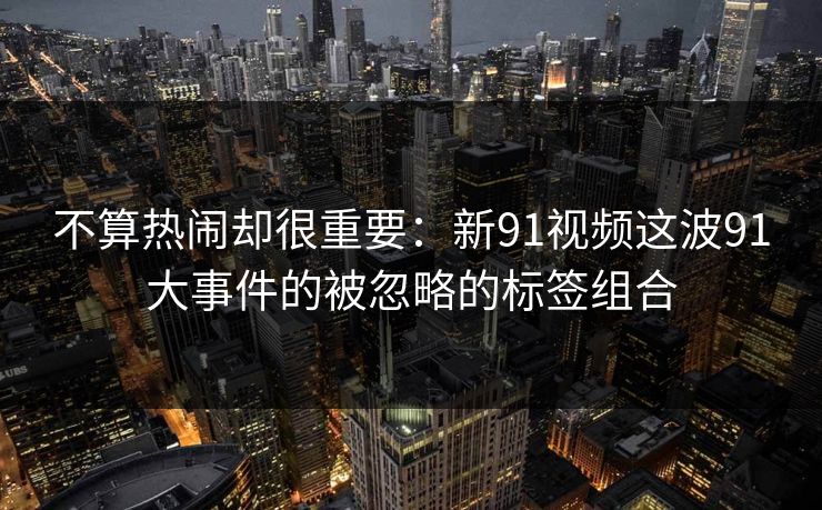 不算热闹却很重要：新91视频这波91大事件的被忽略的标签组合