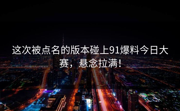这次被点名的版本碰上91爆料今日大赛，悬念拉满！