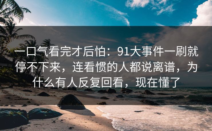 一口气看完才后怕：91大事件一刷就停不下来，连看惯的人都说离谱，为什么有人反复回看，现在懂了