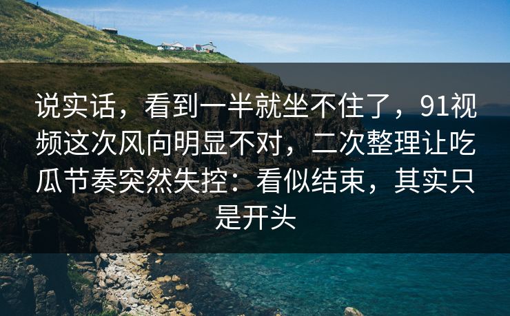 说实话，看到一半就坐不住了，91视频这次风向明显不对，二次整理让吃瓜节奏突然失控：看似结束，其实只是开头