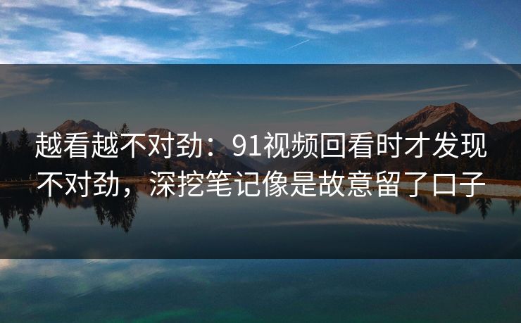 越看越不对劲：91视频回看时才发现不对劲，深挖笔记像是故意留了口子