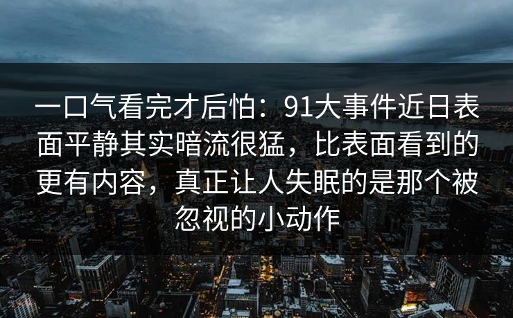 一口气看完才后怕：91大事件近日表面平静其实暗流很猛，比表面看到的更有内容，真正让人失眠的是那个被忽视的小动作