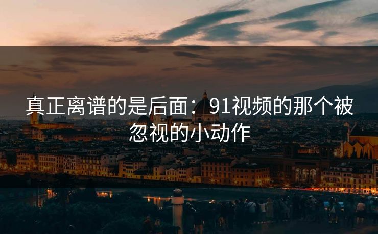 真正离谱的是后面：91视频的那个被忽视的小动作