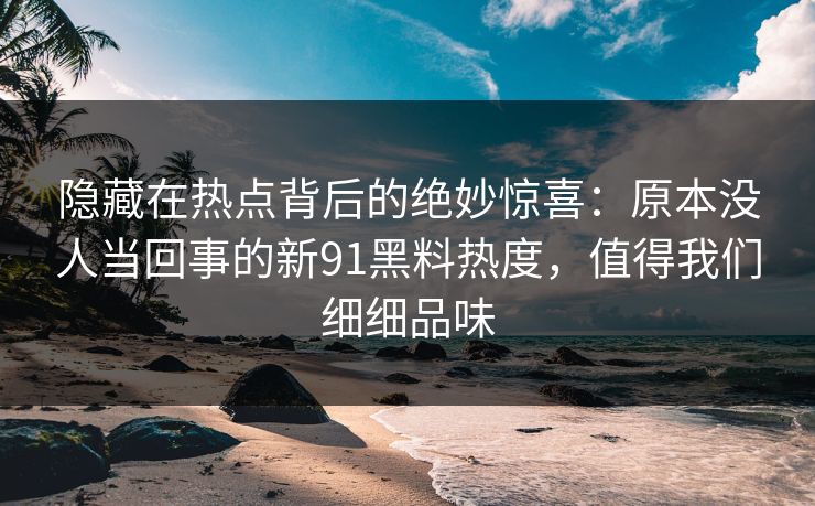 隐藏在热点背后的绝妙惊喜：原本没人当回事的新91黑料热度，值得我们细细品味