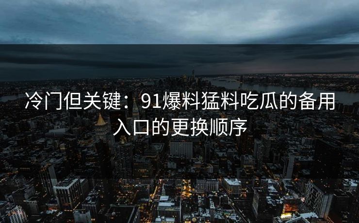 冷门但关键：91爆料猛料吃瓜的备用入口的更换顺序
