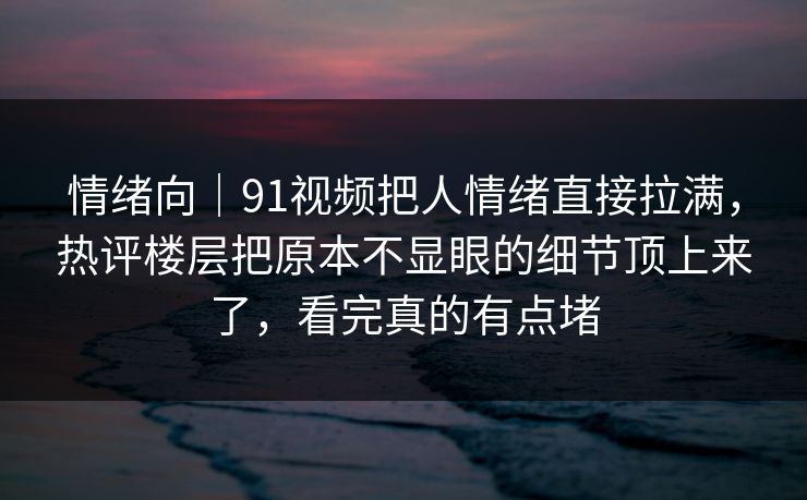 情绪向｜91视频把人情绪直接拉满，热评楼层把原本不显眼的细节顶上来了，看完真的有点堵