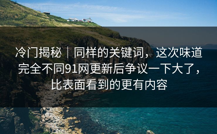 冷门揭秘｜同样的关键词，这次味道完全不同91网更新后争议一下大了，比表面看到的更有内容
