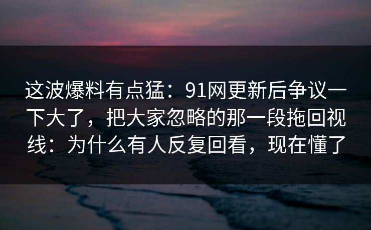 这波爆料有点猛：91网更新后争议一下大了，把大家忽略的那一段拖回视线：为什么有人反复回看，现在懂了