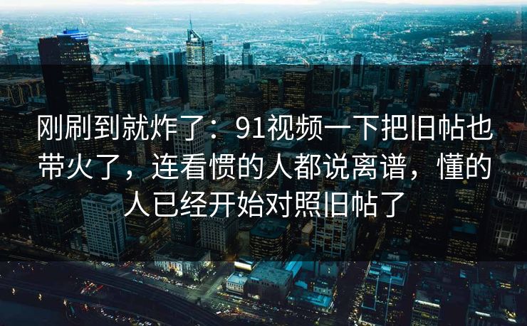 刚刷到就炸了：91视频一下把旧帖也带火了，连看惯的人都说离谱，懂的人已经开始对照旧帖了