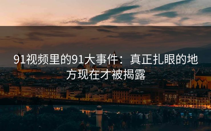 91视频里的91大事件:真正扎眼的地方现在才被揭露