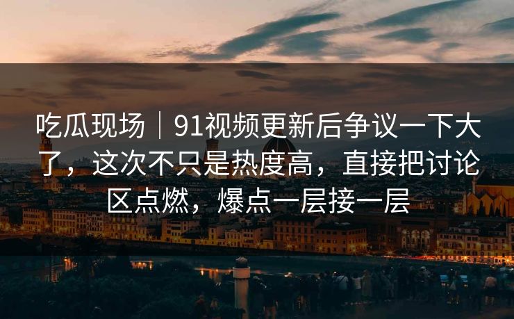 吃瓜现场｜91视频更新后争议一下大了，这次不只是热度高，直接把讨论区点燃，爆点一层接一层
