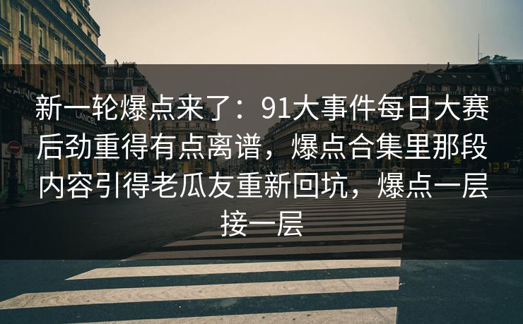 新一轮爆点来了：91大事件每日大赛后劲重得有点离谱，爆点合集里那段内容引得老瓜友重新回坑，爆点一层接一层