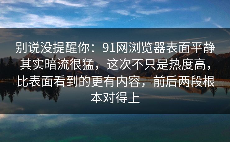 别说没提醒你：91网浏览器表面平静其实暗流很猛，这次不只是热度高，比表面看到的更有内容，前后两段根本对得上