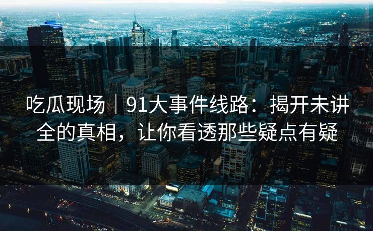 吃瓜现场｜91大事件线路：揭开未讲全的真相，让你看透那些疑点有疑