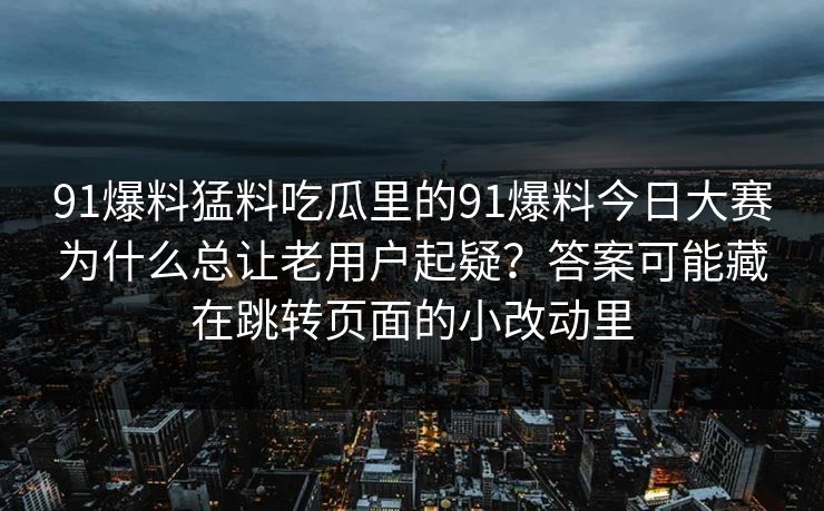 91爆料猛料吃瓜里的91爆料今日大赛为什么总让老用户起疑？答案可能藏在跳转页面的小改动里