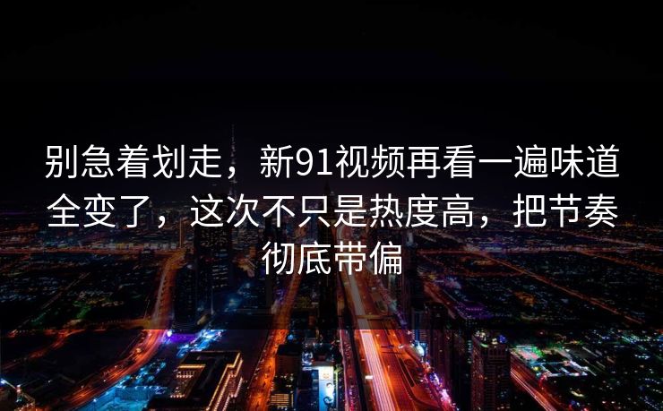 别急着划走，新91视频再看一遍味道全变了，这次不只是热度高，把节奏彻底带偏