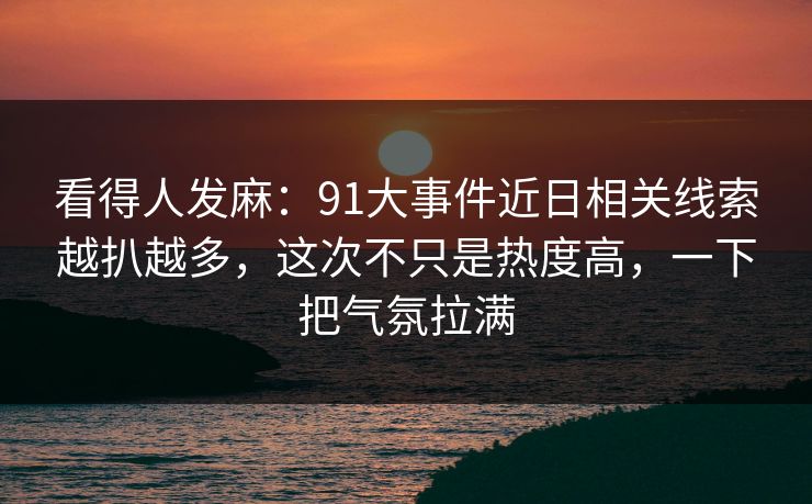 看得人发麻：91大事件近日相关线索越扒越多，这次不只是热度高，一下把气氛拉满