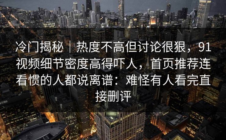 冷门揭秘｜热度不高但讨论很狠，91视频细节密度高得吓人，首页推荐连看惯的人都说离谱：难怪有人看完直接删评