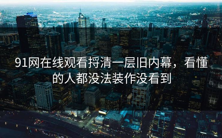 91网在线观看捋清一层旧内幕，看懂的人都没法装作没看到