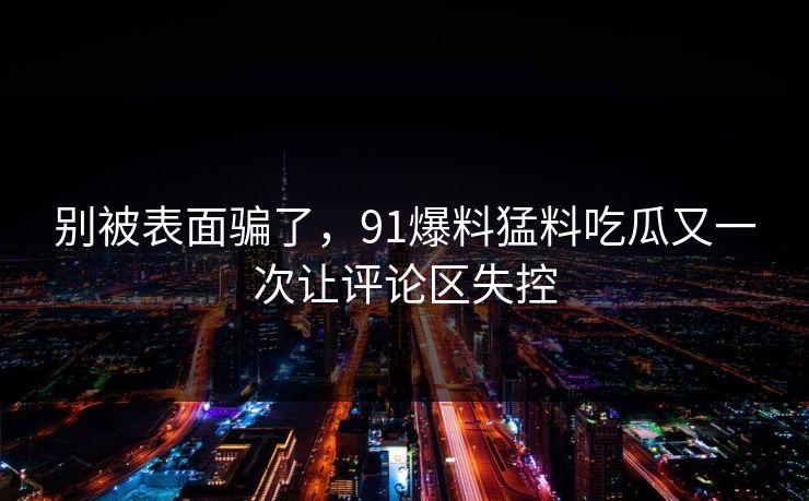 别被表面骗了，91爆料猛料吃瓜又一次让评论区失控