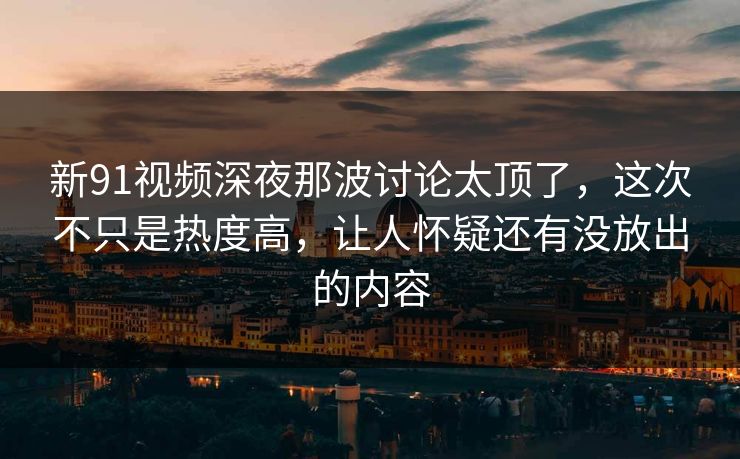 新91视频深夜那波讨论太顶了，这次不只是热度高，让人怀疑还有没放出的内容