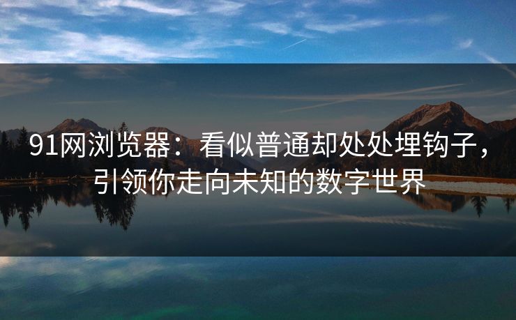 91网浏览器：看似普通却处处埋钩子，引领你走向未知的数字世界