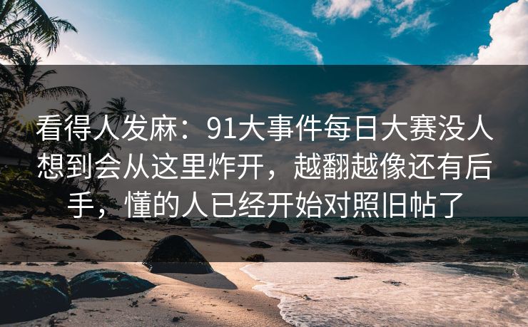 看得人发麻：91大事件每日大赛没人想到会从这里炸开，越翻越像还有后手，懂的人已经开始对照旧帖了