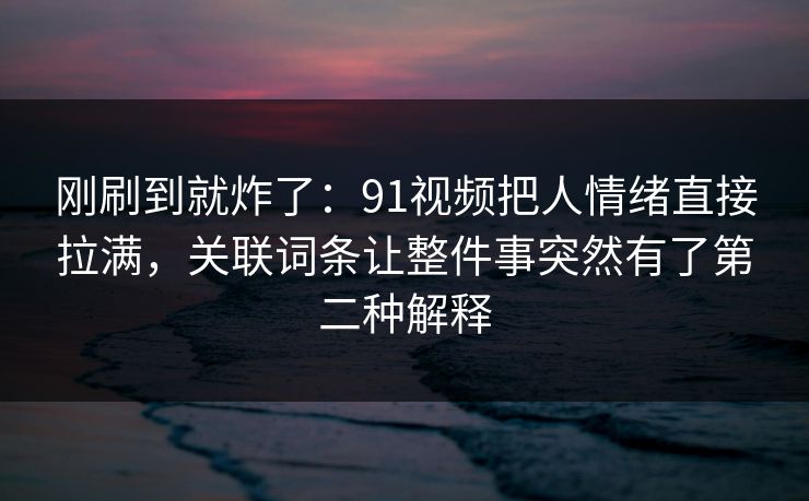 刚刷到就炸了：91视频把人情绪直接拉满，关联词条让整件事突然有了第二种解释