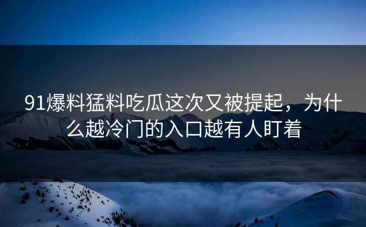 91爆料猛料吃瓜这次又被提起，为什么越冷门的入口越有人盯着