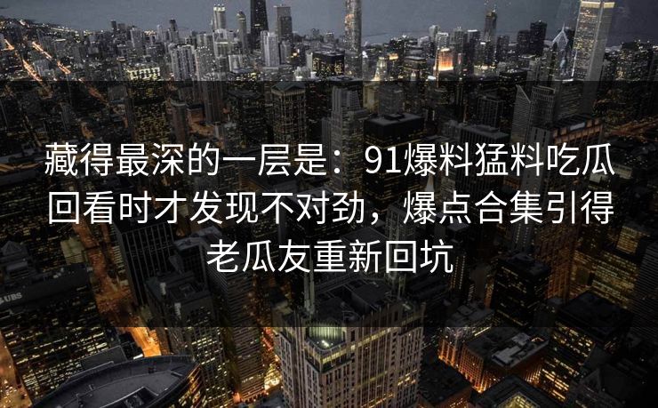 藏得最深的一层是：91爆料猛料吃瓜回看时才发现不对劲，爆点合集引得老瓜友重新回坑