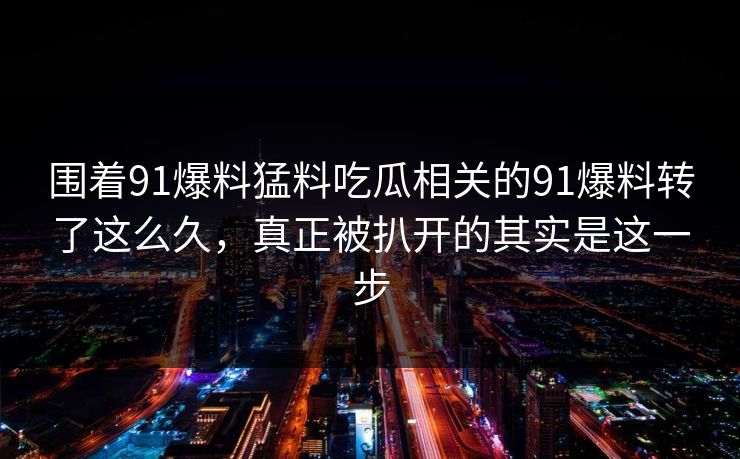 围着91爆料猛料吃瓜相关的91爆料转了这么久，真正被扒开的其实是这一步