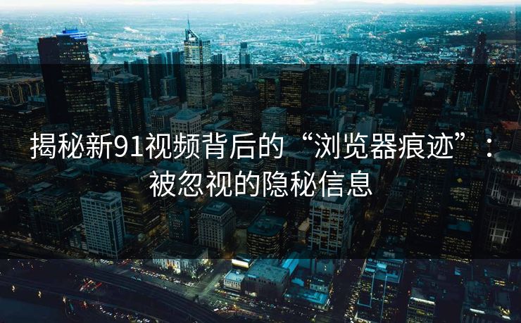 揭秘新91视频背后的“浏览器痕迹”：被忽视的隐秘信息
