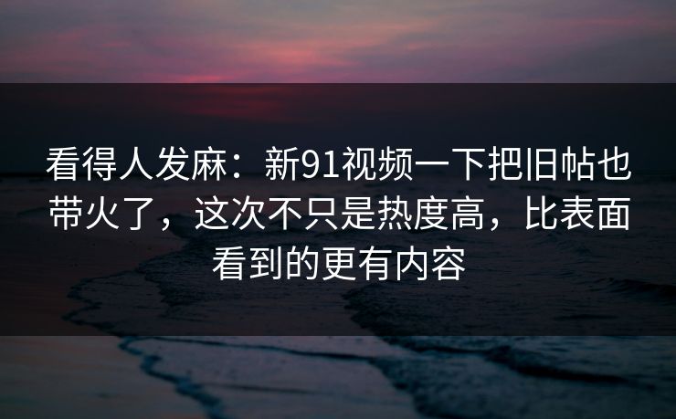 看得人发麻：新91视频一下把旧帖也带火了，这次不只是热度高，比表面看到的更有内容