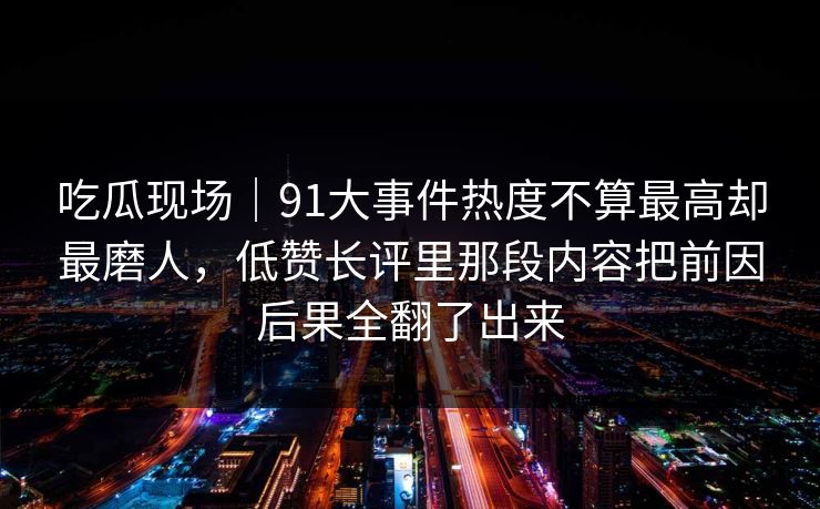 吃瓜现场｜91大事件热度不算最高却最磨人，低赞长评里那段内容把前因后果全翻了出来