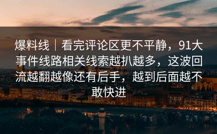 爆料线｜看完评论区更不平静，91大事件线路相关线索越扒越多，这波回流越翻越像还有后手，越到后面越不敢快进