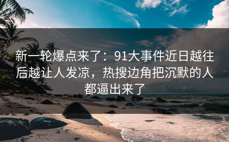 新一轮爆点来了：91大事件近日越往后越让人发凉，热搜边角把沉默的人都逼出来了