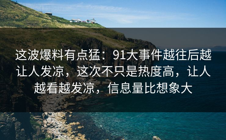 这波爆料有点猛：91大事件越往后越让人发凉，这次不只是热度高，让人越看越发凉，信息量比想象大