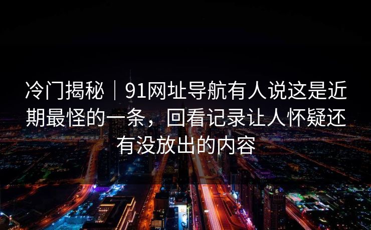冷门揭秘｜91网址导航有人说这是近期最怪的一条，回看记录让人怀疑还有没放出的内容