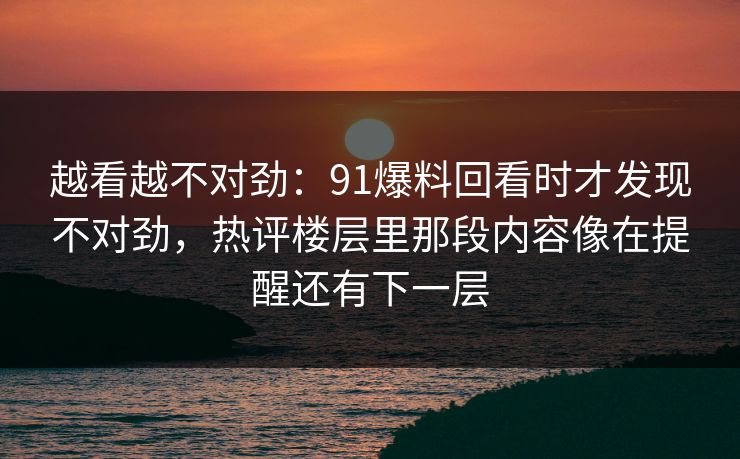越看越不对劲：91爆料回看时才发现不对劲，热评楼层里那段内容像在提醒还有下一层