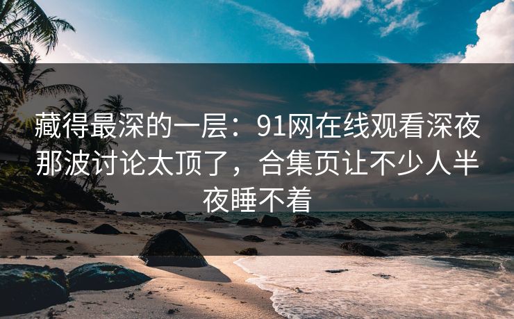 藏得最深的一层：91网在线观看深夜那波讨论太顶了，合集页让不少人半夜睡不着