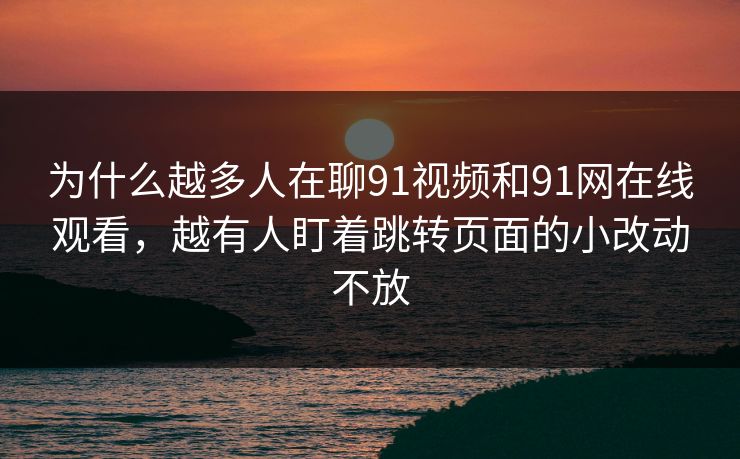 为什么越多人在聊91视频和91网在线观看，越有人盯着跳转页面的小改动不放