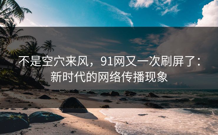 不是空穴来风，91网又一次刷屏了：新时代的网络传播现象