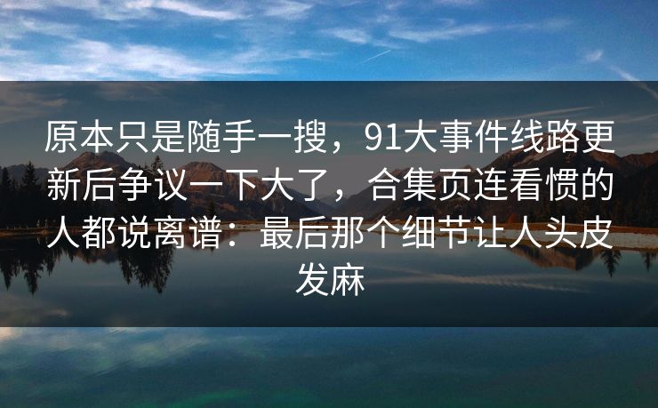原本只是随手一搜，91大事件线路更新后争议一下大了，合集页连看惯的人都说离谱：最后那个细节让人头皮发麻