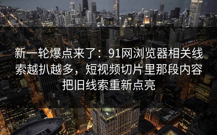 新一轮爆点来了：91网浏览器相关线索越扒越多，短视频切片里那段内容把旧线索重新点亮