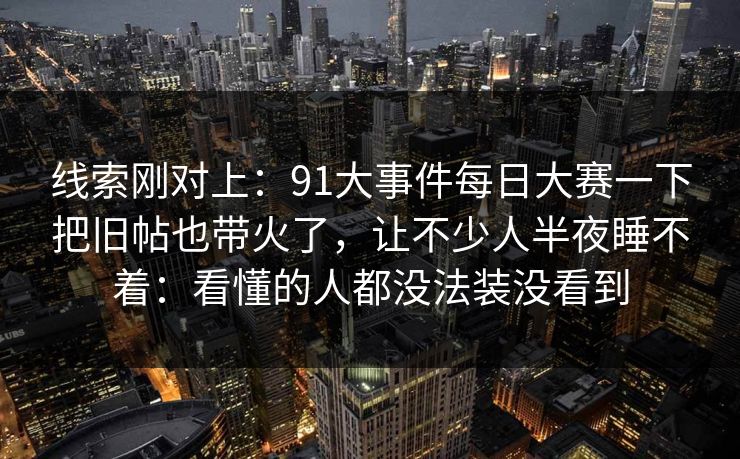 线索刚对上：91大事件每日大赛一下把旧帖也带火了，让不少人半夜睡不着：看懂的人都没法装没看到