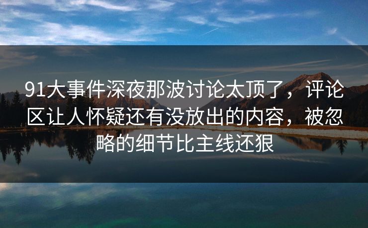 91大事件深夜那波讨论太顶了，评论区让人怀疑还有没放出的内容，被忽略的细节比主线还狠